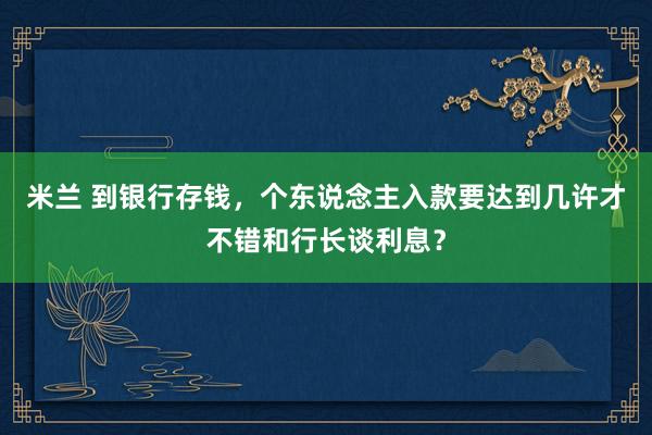 米兰 到银行存钱，个东说念主入款要达到几许才不错和行长谈利息？