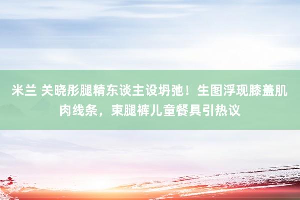 米兰 关晓彤腿精东谈主设坍弛！生图浮现膝盖肌肉线条，束腿裤儿童餐具引热议