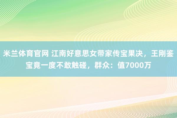 米兰体育官网 江南好意思女带家传宝果决，王刚鉴宝竟一度不敢触碰，群众：值7000万