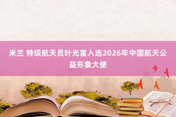 米兰 特级航天员叶光富入选2026年中国航天公益形象大使