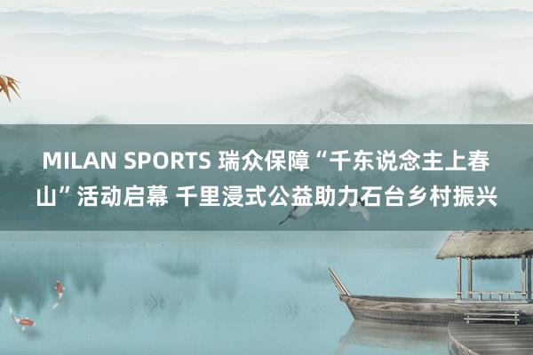 MILAN SPORTS 瑞众保障“千东说念主上春山”活动启幕 千里浸式公益助力石台乡村振兴