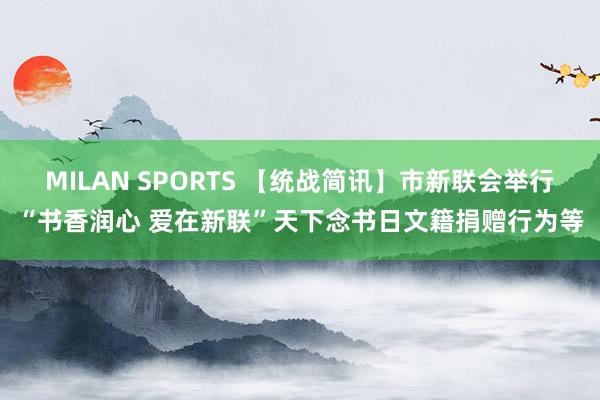 MILAN SPORTS 【统战简讯】市新联会举行“书香润心 爱在新联”天下念书日文籍捐赠行为等