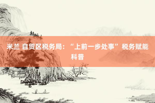 米兰 自贸区税务局：“上前一步处事” 税务赋能科普
