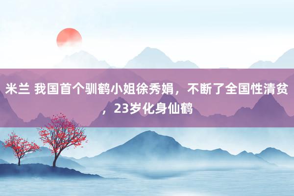 米兰 我国首个驯鹤小姐徐秀娟，不断了全国性清贫，23岁化身仙鹤