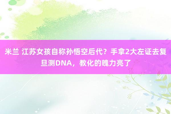 米兰 江苏女孩自称孙悟空后代？手拿2大左证去复旦测DNA，教化的魄力亮了