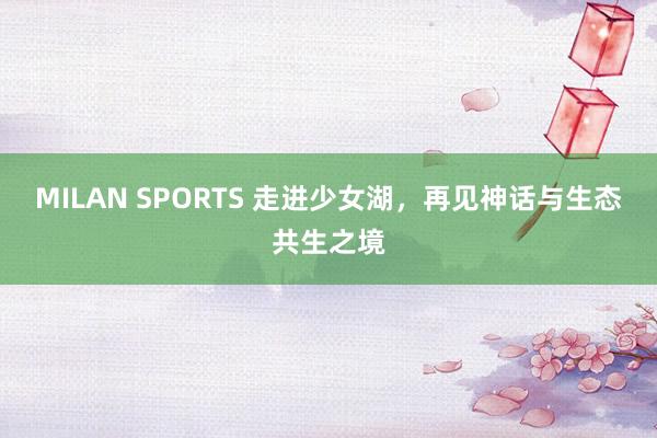 MILAN SPORTS 走进少女湖，再见神话与生态共生之境
