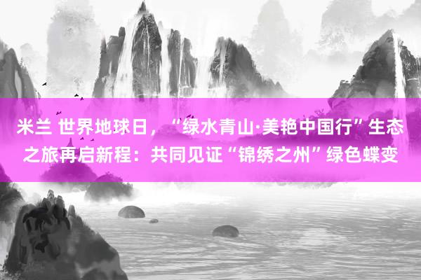 米兰 世界地球日，“绿水青山·美艳中国行”生态之旅再启新程：共同见证“锦绣之州”绿色蝶变
