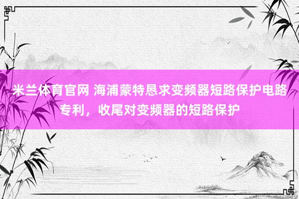 米兰体育官网 海浦蒙特恳求变频器短路保护电路专利，收尾对变频器的短路保护