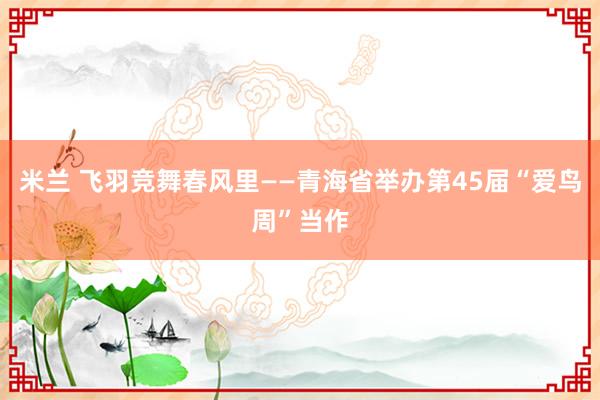 米兰 飞羽竞舞春风里——青海省举办第45届“爱鸟周”当作