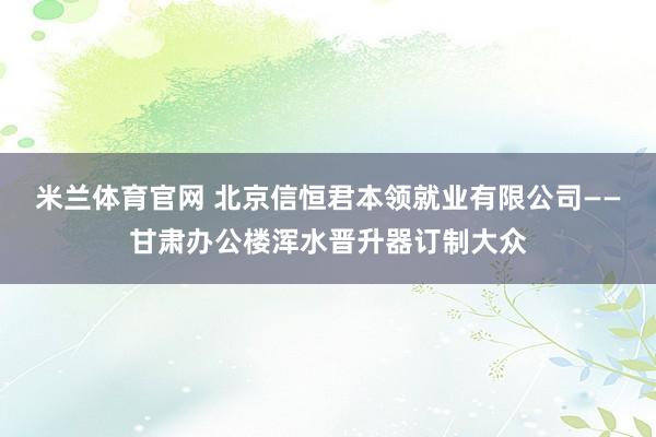 米兰体育官网 北京信恒君本领就业有限公司——甘肃办公楼浑水晋升器订制大众