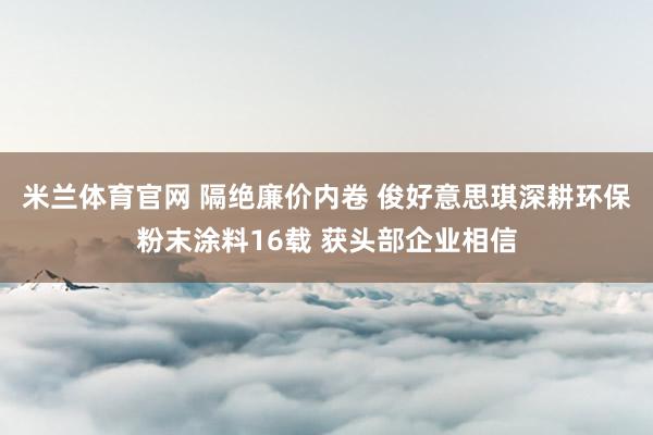 米兰体育官网 隔绝廉价内卷 俊好意思琪深耕环保粉末涂料16载 获头部企业相信