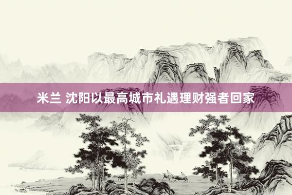 米兰 沈阳以最高城市礼遇理财强者回家