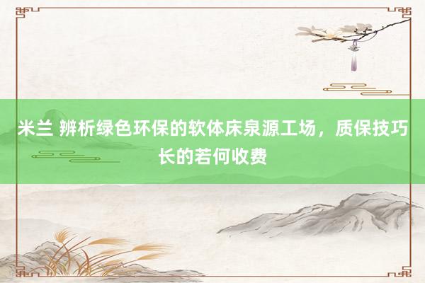 米兰 辨析绿色环保的软体床泉源工场，质保技巧长的若何收费