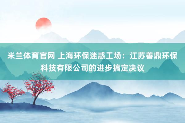 米兰体育官网 上海环保迷惑工场：江苏善鼎环保科技有限公司的进步搞定决议