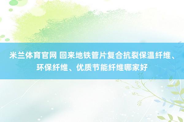 米兰体育官网 回来地铁管片复合抗裂保温纤维、环保纤维、优质节能纤维哪家好