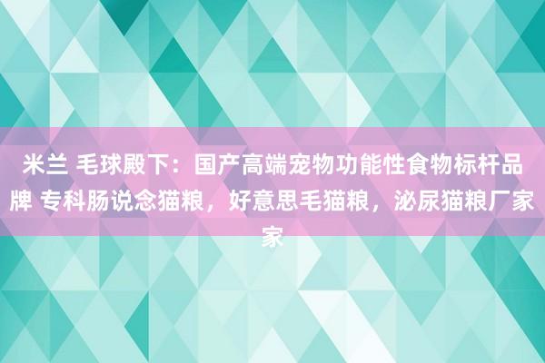 米兰 毛球殿下：国产高端宠物功能性食物标杆品牌 专科肠说念猫粮，好意思毛猫粮，泌尿猫粮厂家