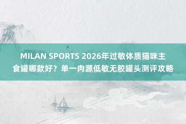 MILAN SPORTS 2026年过敏体质猫咪主食罐哪款好？单一肉源低敏无胶罐头测评攻略