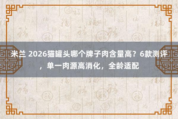 米兰 2026猫罐头哪个牌子肉含量高？6款测评，单一肉源高消化，全龄适配