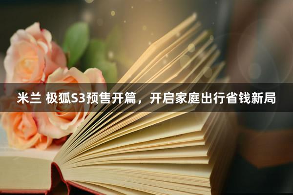 米兰 极狐S3预售开篇，开启家庭出行省钱新局