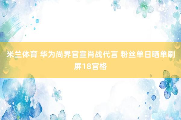 米兰体育 华为尚界官宣肖战代言 粉丝单日晒单刷屏18宫格
