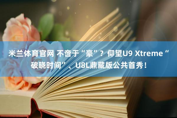 米兰体育官网 不啻于“豪”？仰望U9 Xtreme“破晓时间”、U8L鼎藏版公共首秀！