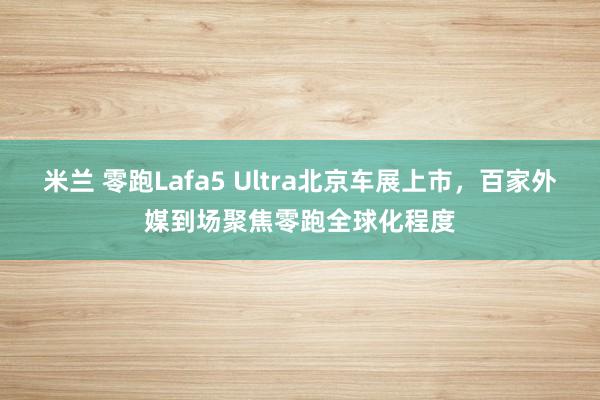 米兰 零跑Lafa5 Ultra北京车展上市，百家外媒到场聚焦零跑全球化程度