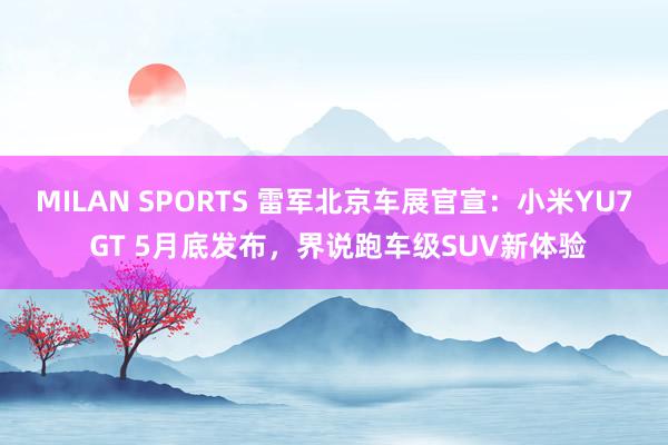 MILAN SPORTS 雷军北京车展官宣：小米YU7 GT 5月底发布，界说跑车级SUV新体验