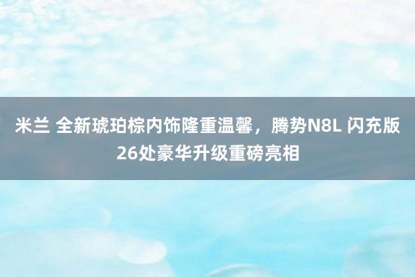 米兰 全新琥珀棕内饰隆重温馨，腾势N8L 闪充版26处豪华升级重磅亮相