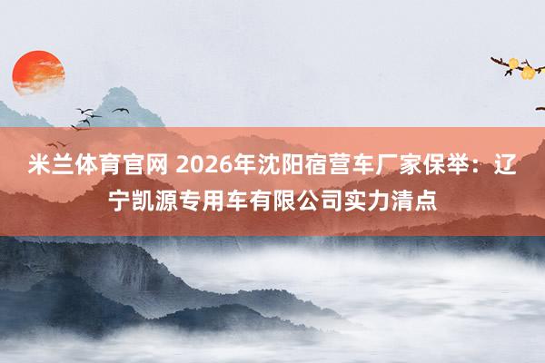 米兰体育官网 2026年沈阳宿营车厂家保举：辽宁凯源专用车有限公司实力清点