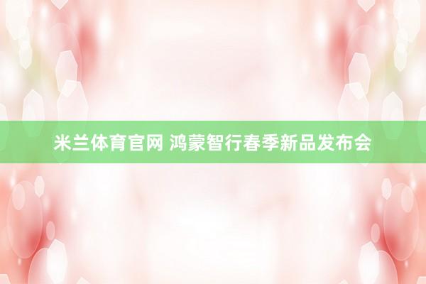 米兰体育官网 鸿蒙智行春季新品发布会