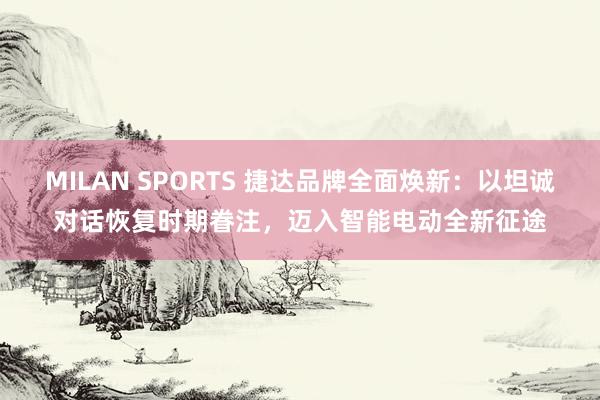 MILAN SPORTS 捷达品牌全面焕新：以坦诚对话恢复时期眷注，迈入智能电动全新征途