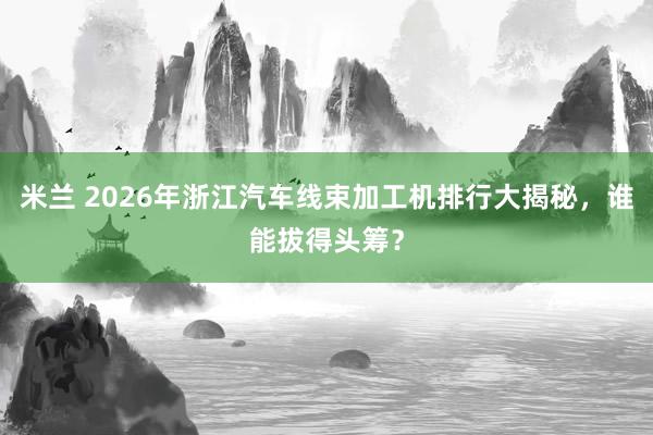 米兰 2026年浙江汽车线束加工机排行大揭秘，谁能拔得头筹？