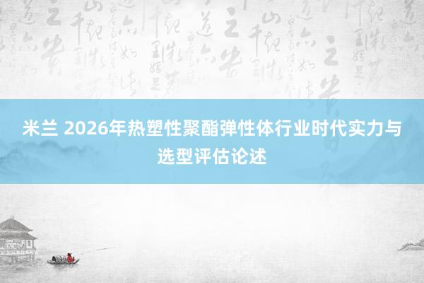 米兰 2026年热塑性聚酯弹性体行业时代实力与选型评估论述