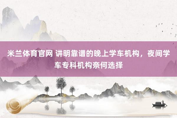 米兰体育官网 讲明靠谱的晚上学车机构，夜间学车专科机构奈何选择