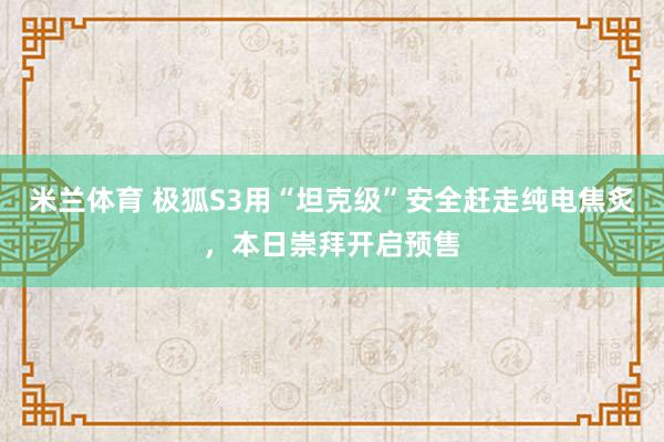 米兰体育 极狐S3用“坦克级”安全赶走纯电焦炙，本日崇拜开启预售