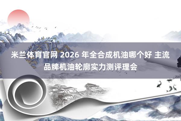 米兰体育官网 2026 年全合成机油哪个好 主流品牌机油轮廓实力测评理会
