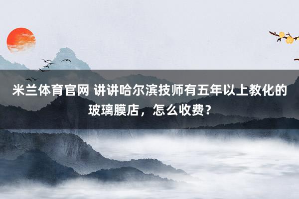 米兰体育官网 讲讲哈尔滨技师有五年以上教化的玻璃膜店，怎么收费？