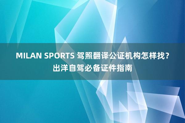 MILAN SPORTS 驾照翻译公证机构怎样找？出洋自驾必备证件指南