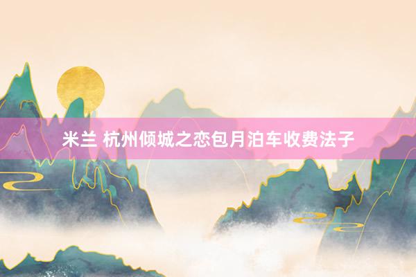 米兰 杭州倾城之恋包月泊车收费法子