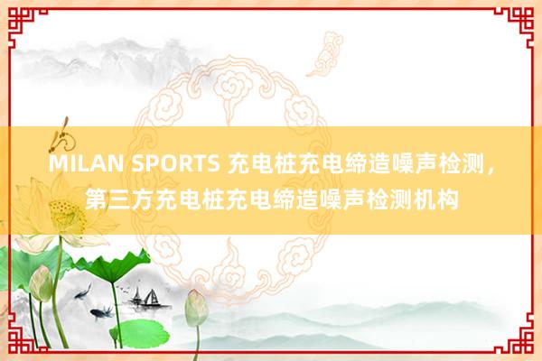 MILAN SPORTS 充电桩充电缔造噪声检测，第三方充电桩充电缔造噪声检测机构