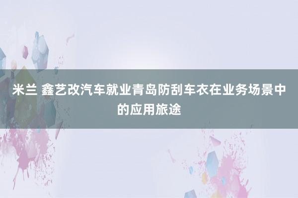 米兰 鑫艺改汽车就业青岛防刮车衣在业务场景中的应用旅途