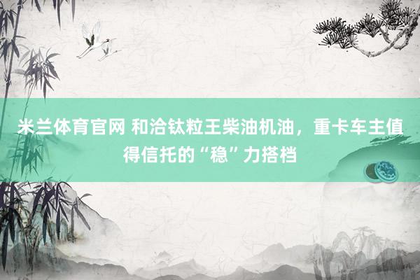 米兰体育官网 和洽钛粒王柴油机油，重卡车主值得信托的“稳”力搭档