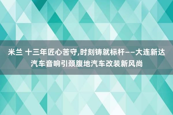 米兰 十三年匠心苦守，时刻铸就标杆——大连新达汽车音响引颈腹地汽车改装新风尚