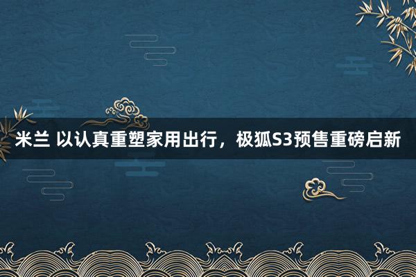 米兰 以认真重塑家用出行，极狐S3预售重磅启新