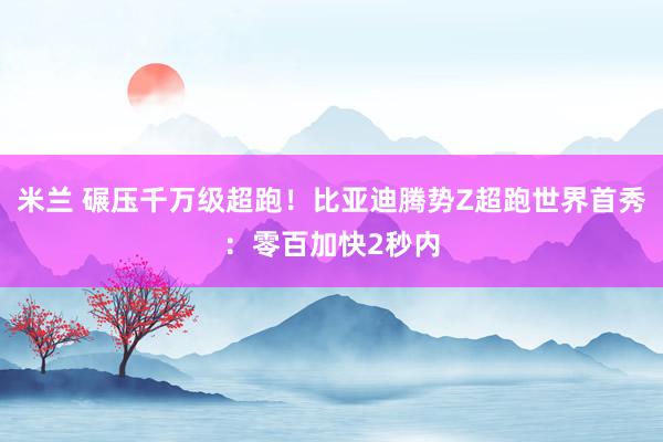 米兰 碾压千万级超跑！比亚迪腾势Z超跑世界首秀：零百加快2秒内