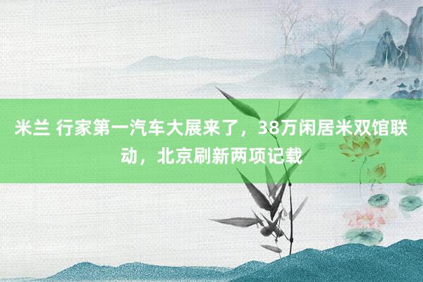 米兰 行家第一汽车大展来了，38万闲居米双馆联动，北京刷新两项记载