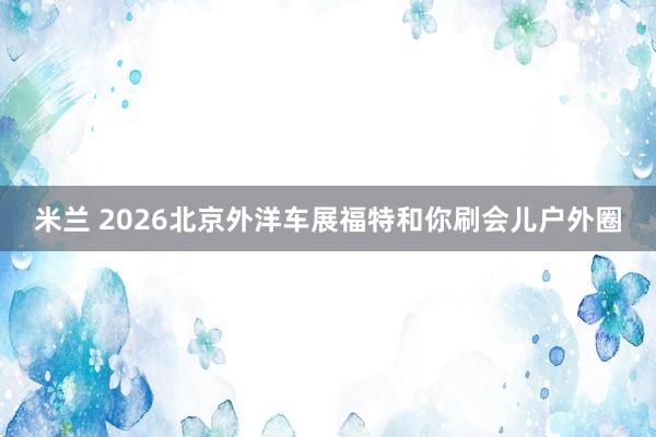 米兰 2026北京外洋车展福特和你刷会儿户外圈