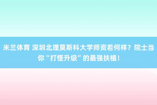 米兰体育 深圳北理莫斯科大学师资若何样？院士当你“打怪升级”的最强扶植！