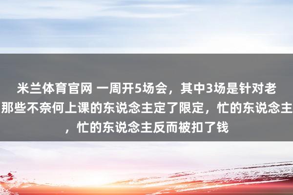 米兰体育官网 一周开5场会，其中3场是针对老考验的训话，那些不奈何上课的东说念主定了限定，忙的东说念主反而被扣了钱