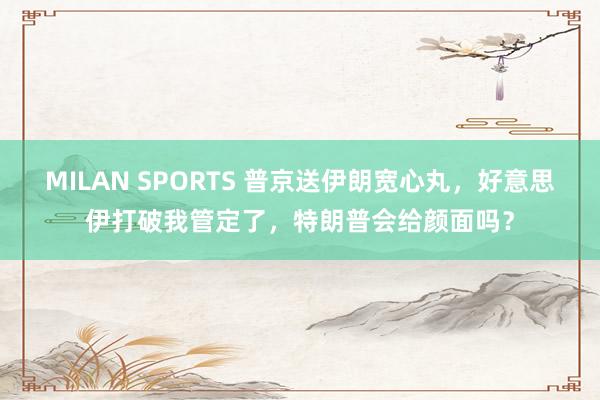 MILAN SPORTS 普京送伊朗宽心丸，好意思伊打破我管定了，特朗普会给颜面吗？